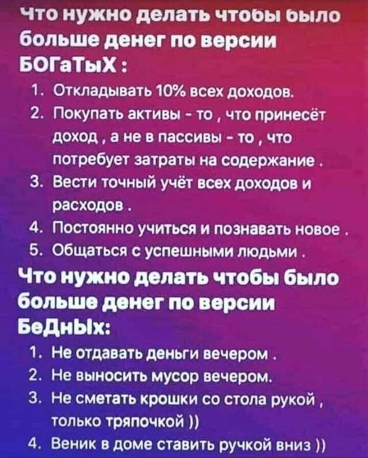 ЧТО НУЖНО ПЯТЬ ЧТОБЫ оыпо больше денег по версии БОГвТыХ 1 Оттадывать 10 всех доходоц 2 Покупать активы то что принесёт доход а не пассивы то что потребует затраты на содержанив 3 Вести точный учёт них доист и расхсдо 11 постоянно учиться и пожелать новое 5 Общаться успешными пкщьми Что нужно деп ть чтобы было больше дон г по версии Водных 1 Не отдавать деньги вечером 2 Не выносить мусор вечером 3