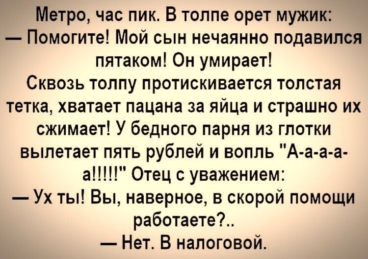 Метро час пик В толпе орет мужик Помогите Мой сын нечаянно подавился пятаком Он умирает СКВОЗЬ ТОППу ПРОТИСКИВЗЕТСЯ ТОПОТаЯ тетка хватает пацана за яйца и страшно их сжимает У бедного парня из гпотки вылетает пять рублей и вопль А а а а а1 Отец уважением Ух ты Вы наверное в скорой помощи работаете Нет В налоговой