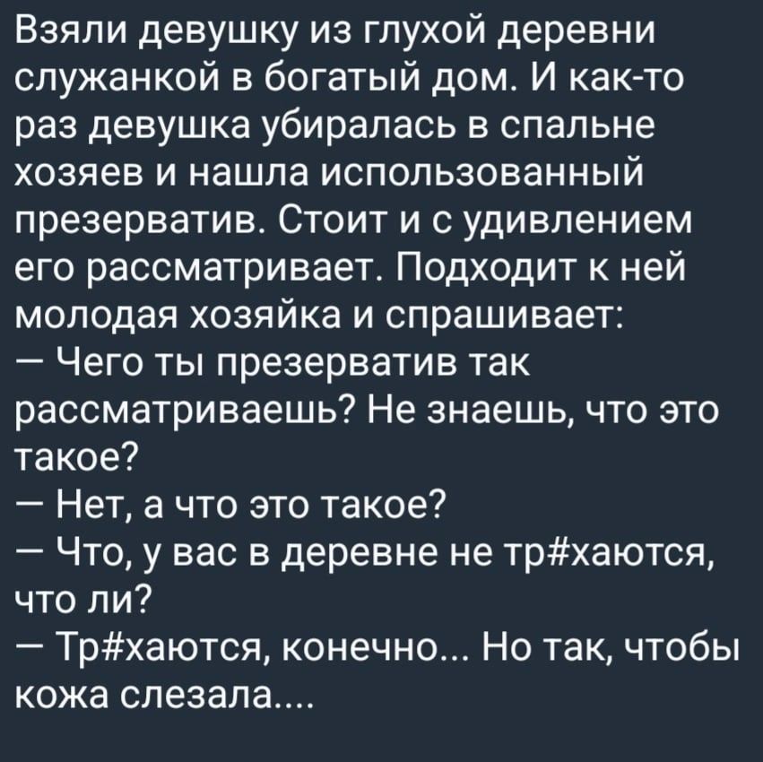 Взяли девушку из глухой деревни служанкой в богатый дом И как то раз девушка убиралась в спальне хозяев и нашла использованный презерватив Стоит и с удивлением его рассматривает Подходит к ней молодая хозяйка и спрашивает Чего ты презерватив так рассматриваешь Не знаешь что это такое Нет а что это такое Что у вас в деревне не трхаются что ли Трхаются конечно Но так чтобы кожа спезал