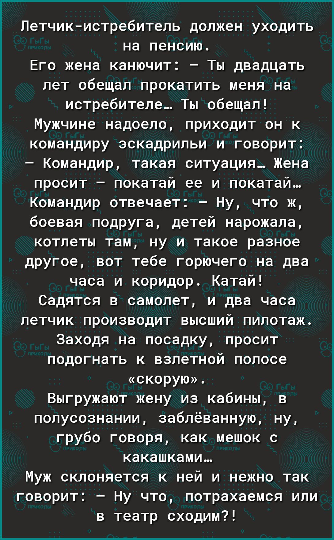 Летчикистребитель должен уходить на пенсию Его жена канючит Ты двадцать лет обещал прокатить меня на истребителе Ты обещал Мужчине надоело приходит он к командиру эскадрильи и говорит Командир такая ситуация Жена просит покатай ее и покатай Командир отвечает Ну что ж боевая подруга детей нарожала котлеты там ну и такое разное другое вот тебе горючего на два часа и коридор Катей Садятсв в самолет и