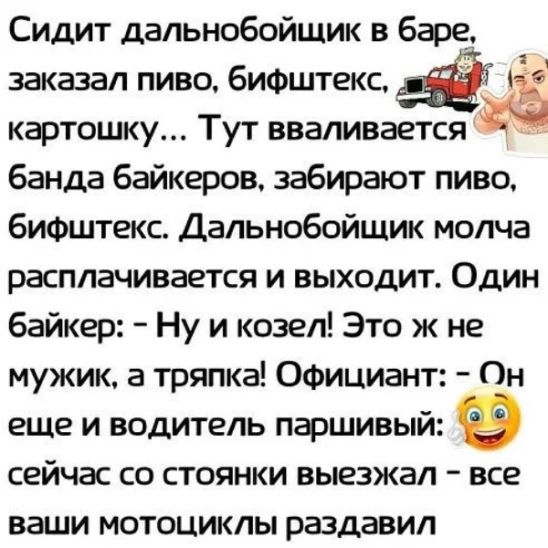 Сидит дальнобойщик в бфе заказал пиво бифштекс кфтошку Тут вваливается банда байкеров забирают пиво бифштекс Дальнобойщик молча расплачивается и выходит Один байкер Ну и козел Это ж не мужик а тряпка Официант Он еще и водитель пфшивый сейчас со стоянки выезжал все ваши мотоциклы раздавил