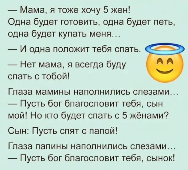Мама я тоже хочу 5 жен Одна будет готовить одна будет петь одна будет купать меня И одна ПОПОЖИТ тебя СПЭТЬ Нет мама я всегда буду спать с тобой Глаза мамины наполнились слезами Пусть бог благословит тебя сын мой Но кто будет спать с 5 жёнами Сын Пусть спят с папой Глаза папины наполнились слезами Пусть бог благословит тебя сынок
