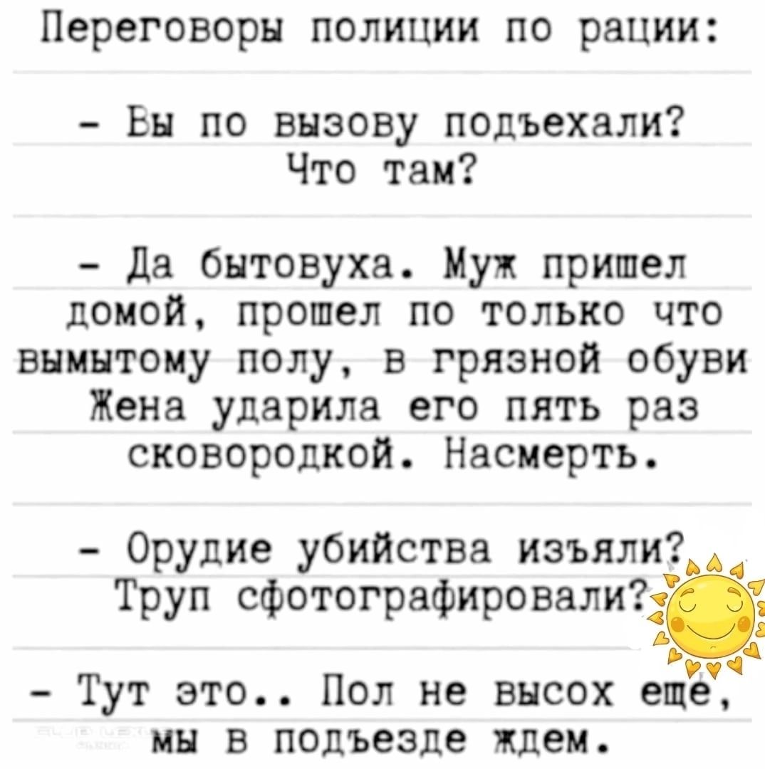 Переговоры полиции по рации Вы по вызову подъехали Что там да бытовуха Муж пришел домой прошел по только что внинтоиу полу в грязной обуви Жена ударила его пять раз сковородкой Насиерть Орудие убийства изъяли Труп сфотографировали Тут это Пол не высох еще мы в подъезде ждем