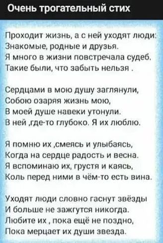 Очень трогательный стих Проходит жизнь а с ней уходят люди Знакомые родные и друзья я много в жизни повстречала судеб Такие были что забыть непьзя Сердцами в мою душу заглянули Собою озаряя жизнь мою В моей душе навеки утонули В ней где то глубоко Я их люблю Я помню их Астепсь улыбаясь Когда на сердце радость и весна Я ВСПОМИКВЮ ИХ грусти И каясь КОЛЬ перед НИМИ В чем то есть вина Уходят люди слов