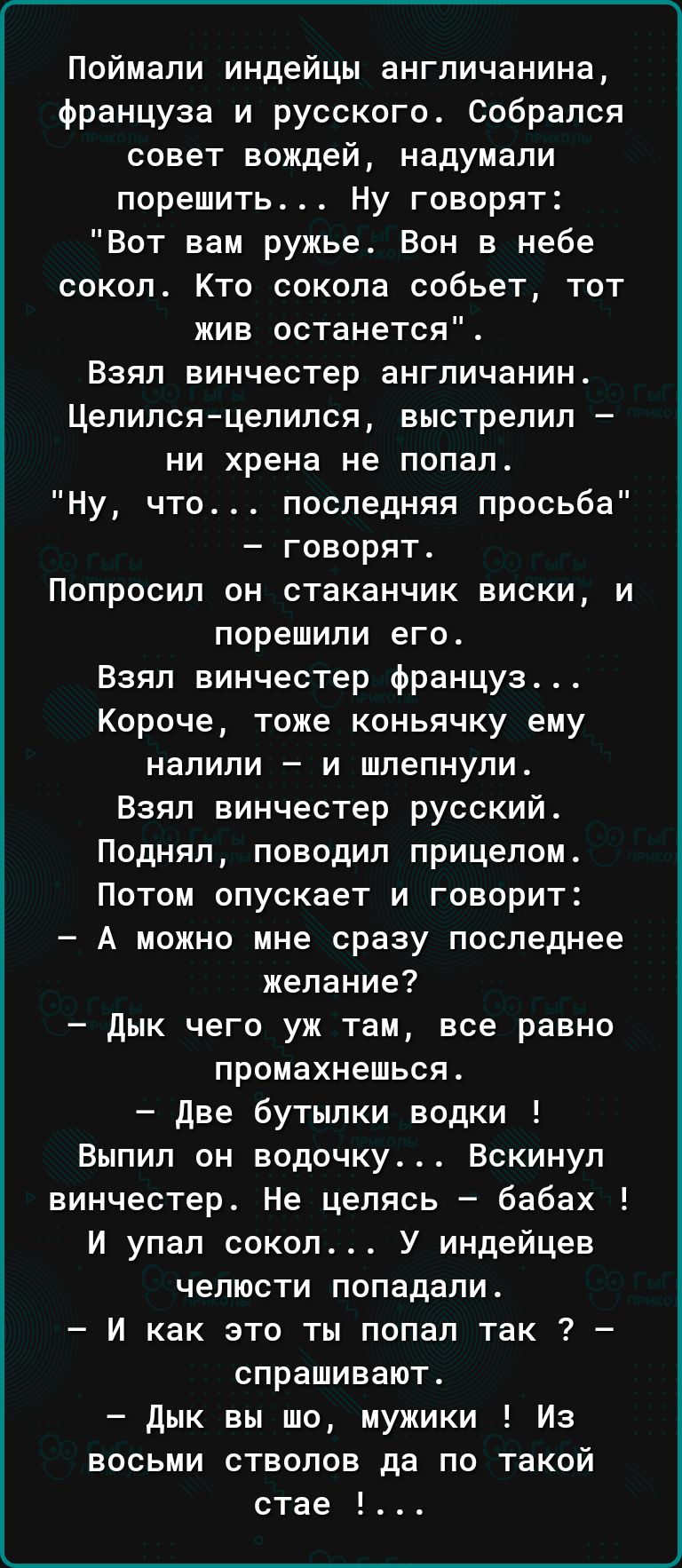 Поймали индейцы англичанина француза и русского Собрался совет вождей надумали порешить Ну говорят Вот вам ружье Вон в небе сокол Кто сокола собьет тот жив останется Взял винчестер англичанин Цепилсяцелипся выстрелил ни хрена не попал Ну что последняя просьба говорят Попросил он стаканчик виски и порешипи его Взял винчестер француз Короче тоже коньячку ему налили и шлепнули Взял винчестер русский 
