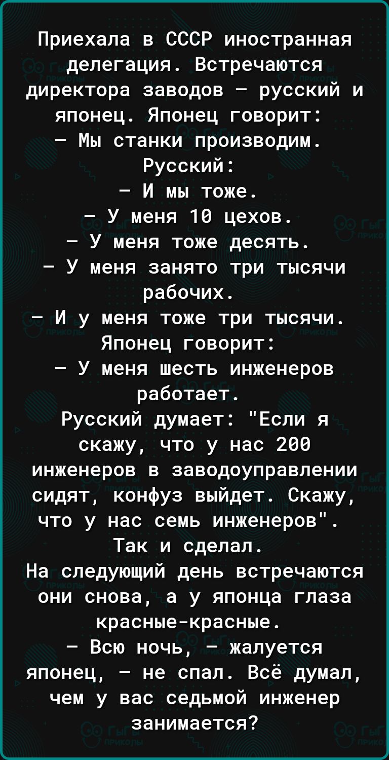 Приехала в СССР иностранная делегация Встречаются директора заводов русский и японец Японец говорит Мы станки производим Русский И мы тоже У меня 10 цехов У меня тоже десять У меня занято три тысячи рабочих И у меня тоже три тысячи Японец говорит У меня шесть инженеров работает Русский думает Если я скажу что у нас 269 инженеров в заводоуправпении сидят конфуз выйдет Скажу что у нас семь инженеров