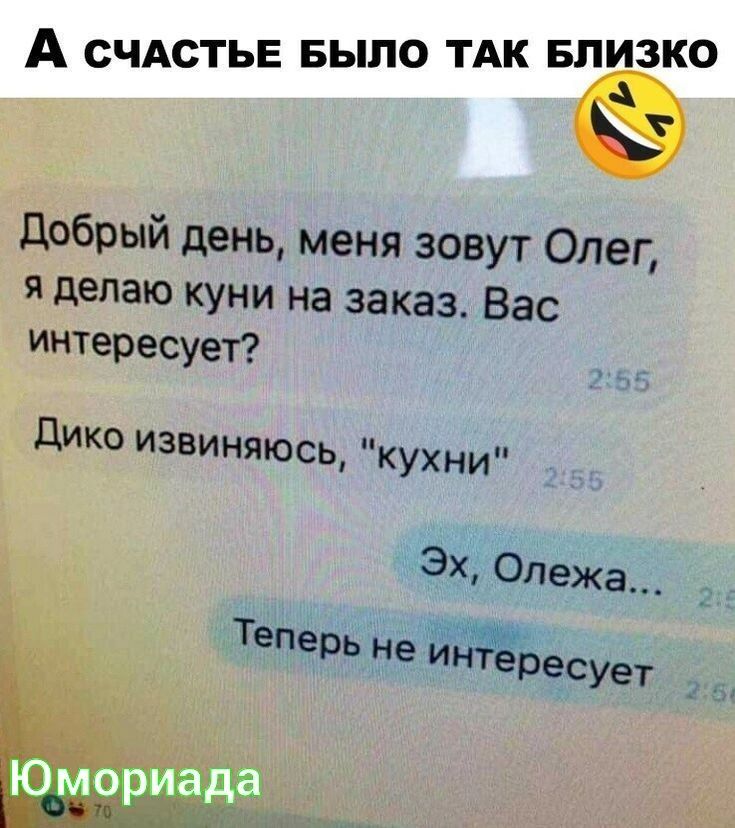 А СЧАСТЬЕ БЫЛО ТАК БПИЗКО добрый день меня зовут Олег я дачаю куни на заказ Вас Интересует _ дико извиняюсь кухни Эх Олежа Теперь недиёресует