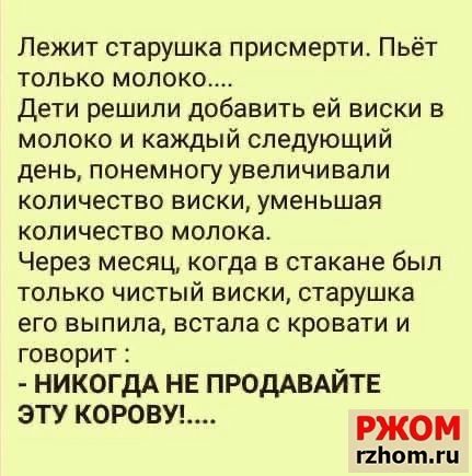 Лежит старушка присмерти Пьёт только молоко Дети решили добавить ей виски в молоко и каждый следующий день понемногу увеличивали количество виски уменьшая количество молока Через месяц когда в стакане был только чистый виски старушка его выпила встала с кровати и говорит НИКОГДА НЕ ПРОДАВАЙТЕ ЭТУ КОРОВУ жом пЬотгц