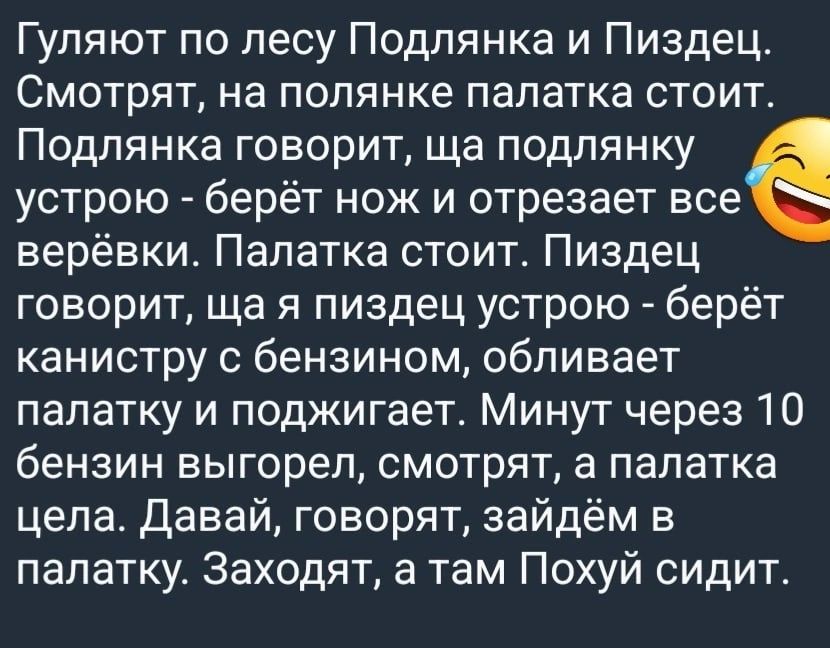 Гуляют по лесу Подпянка и Пиздец Смотрят на попянке палатка стоит Подпянка говорит ща подпянку устрою берёт нож и отрезает все верёвки Палатка стоит Пиздец говорит ща я пиздец устрою берёт канистру с бензином обливает палатку и поджигает Минут через 10 бензин выгорел смотрят а палатка цела давай говорят зайдём в палатку Заходят а там Похуй сидит