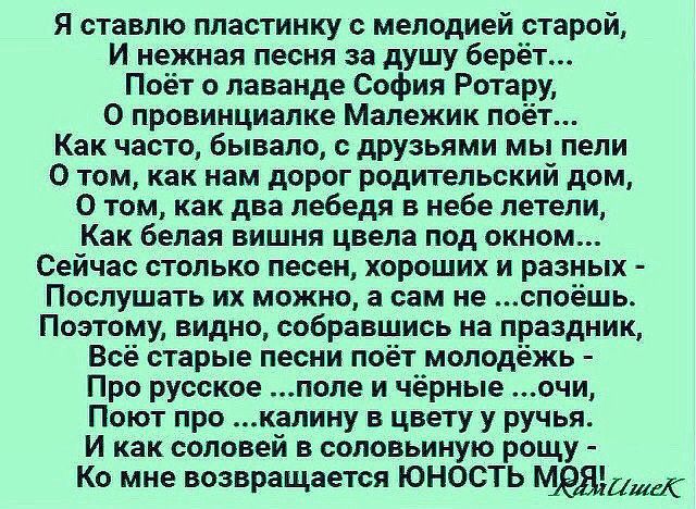 Я ставлю пластинку с мелодией старой И нежная песня за душу баре Поёт о лаванде София Ротар О провинциалке Малежик поет Как часто бывало с друзьями мы пели О том как нам дорог родительский дом О том как два лебедя в небе летели Как белая вишня цвела под окном Сейчас столько песен хороших и разных ПОСЛУШЗТЬ ИХ МОЖНО В сам не ВПОёШЬ Поэтому видно собравшись на праздник Всё старые песни поёт молодёжь