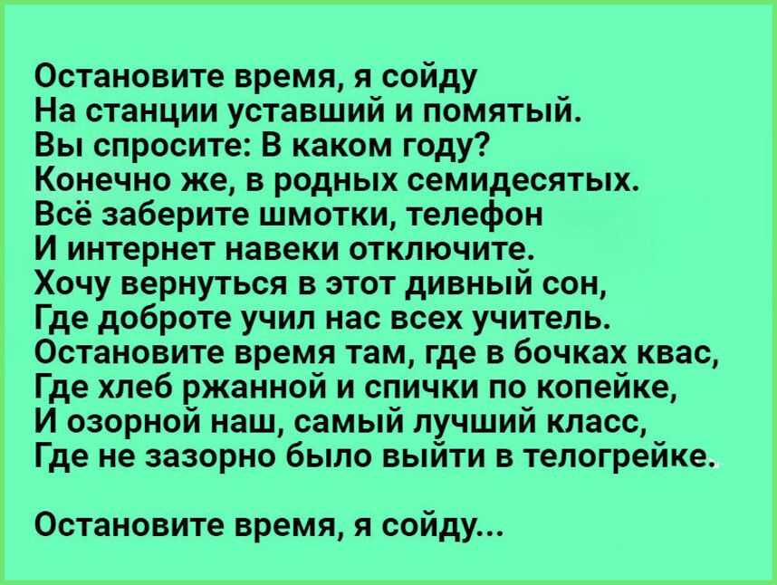 Остановите время я сойду На станции уставший и помятый Вы спросите В каком году Конечно же в родных семидесятых Всё заберите шмотки телефон И интернет навеки отключите Хочу вернуться в этот дивный сон Где доброте учип нас всех учитель Остановите время там где в бочках квас Где хлеб ржанной и спички по копейке И озорной наш самый лучший класс Где не зазорно Было выйти тепогрейке Остановите время я 