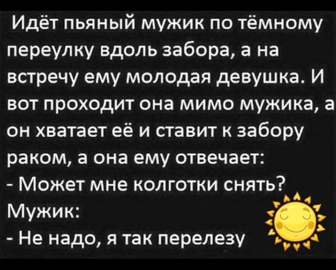 Идёт пьяный мужик по тёмному переулку вдоль забора а на встречу ему молодая девушка И вот проходит она мимо мужика а он хватает её и ставит к забору раком а она ему отвечает Может мне колготки снять Мужик А Не надо я так перелезу д и