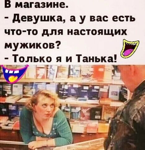 В магазине девушка а у вас есть что то для настоящих мужиков пьк9 я 1 Танька _ і 1 у _