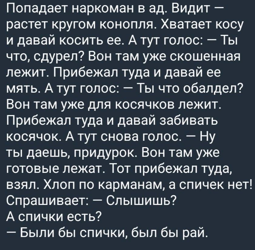 Попадает наркоман в ад Видит растет кругом конопля Хватает косу и давай косить ее А тут голос Ты что сдурел Вон там уже скошенная лежит Прибежал туда и давай ее мять А тут голос Ты что обалдеп Вон там уже для косячков пежит Прибежап туда и давай забивать косячок А тут снова голос Ну ты даешь придурок Вон там уже готовые пежат Тот прибежал туда взял Хпоп по карманам а спичек нет Спрашивает Слышишь 