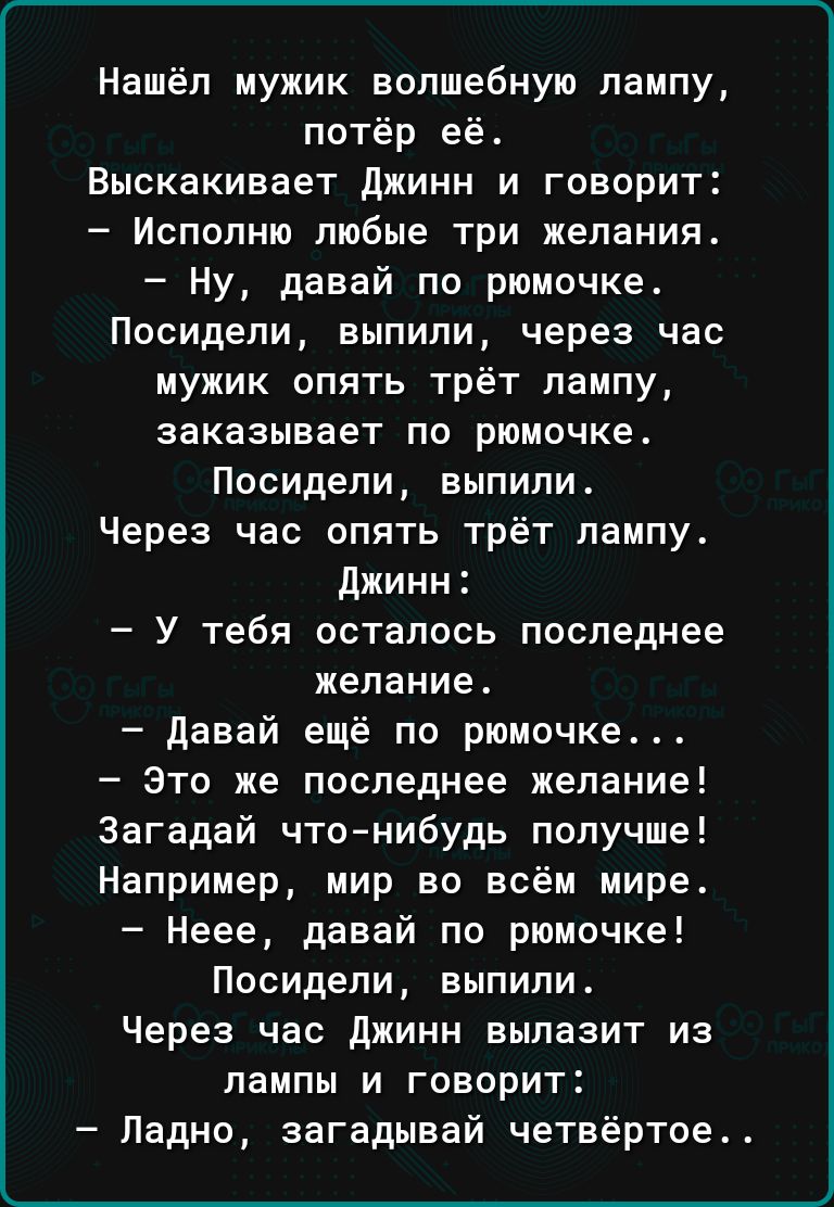 Нашёл мужик волшебную лампу потёр ее Выскакивает джинн и говорит Исполню любые три желания Ну давай по рюмочке Посидели выпили через час мужик опять трёт лампу заказывает по рюмочке Посидели выпили Через час опять трёт лампу Джинн У тебя осталось последнее желание Давай ещё по рюмочке Это же последнее желание Загадай чтонибудь получше Например мир во всём мире Неее давай по рюмочке Посидели выпили