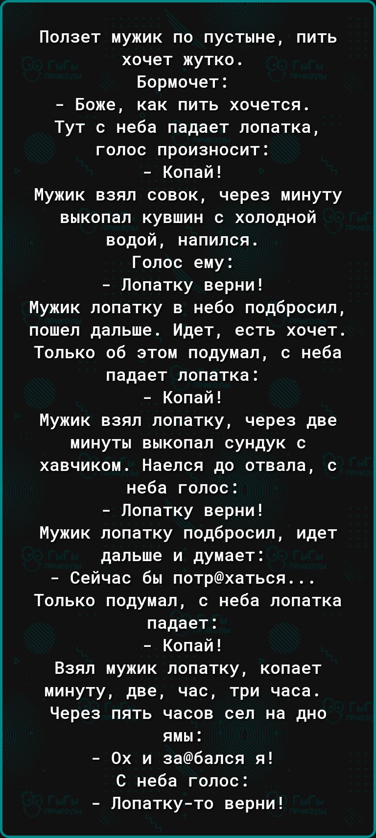 Ползет мужик по пустыне пить хочет жутко Бормочет Боже как пить хочется Тут с неба падает лопатка голос произносит Копай Мужик взял совок через минуту выкопал кувшин с холодной водой напился Голос ему Попатку верни Мужик лопатку в небо подбросил пошел дальше Идет есть хочет Только об этом подумал с неба падает лопатка Копай Мужик взял лопатку через две минуты выкопал сундук с хавчиком Наелся до от