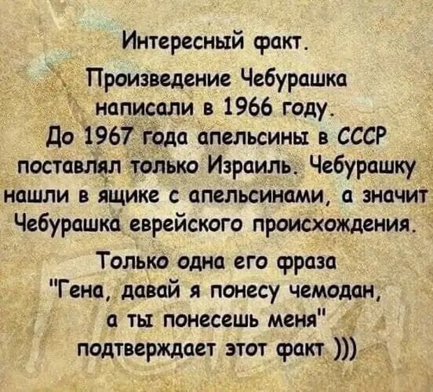 Интересный факт Произведение Чебурашка написали в 1966 году До 1967 года апельсины в СССР поставтл только Израиль Чебурашку иашли в ящике апельсинами а значит Чебурашка еврейского происхождения Только одна его фраза Гена давай понесу чемодан а ть понесешь меня подтверждает этот факт