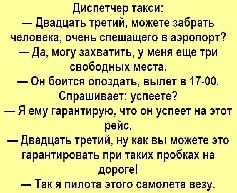 диспетчер такси двадцать третий можете забрать человека очень спешащего в аэропорт Да могу захватить у меня еще три свободных места Он боится опоздать вылет в 17 00 Спрашивает успеете Я ему гарантирую что он успеет на этот рейс двадцать третий ну как вы можете это гарантировать при таких пробках на дороге Так я пилота этого самолета везу