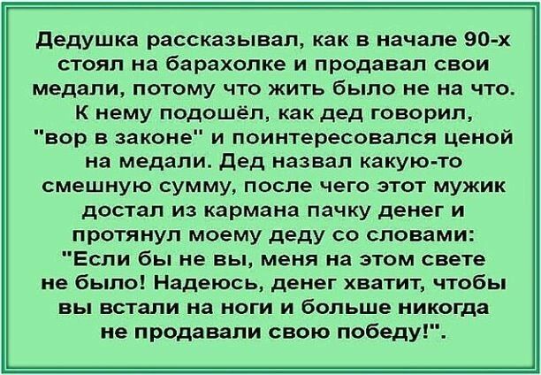 дедушка рассказывал как в начале 90 х стоял на барахолке и продавал свои медали потому что жить было не на что к нему подошел как дед говорил вор в законе и поинтересовался ценой на медали дед назвал какуюто смешную сумму после чего этот мужик достал из кармана пачку денег и протянул моему деду со словами Если бы не вы меня на этом свете не было Надеюсь денег хватит чтобы вы встали на ноги и больш