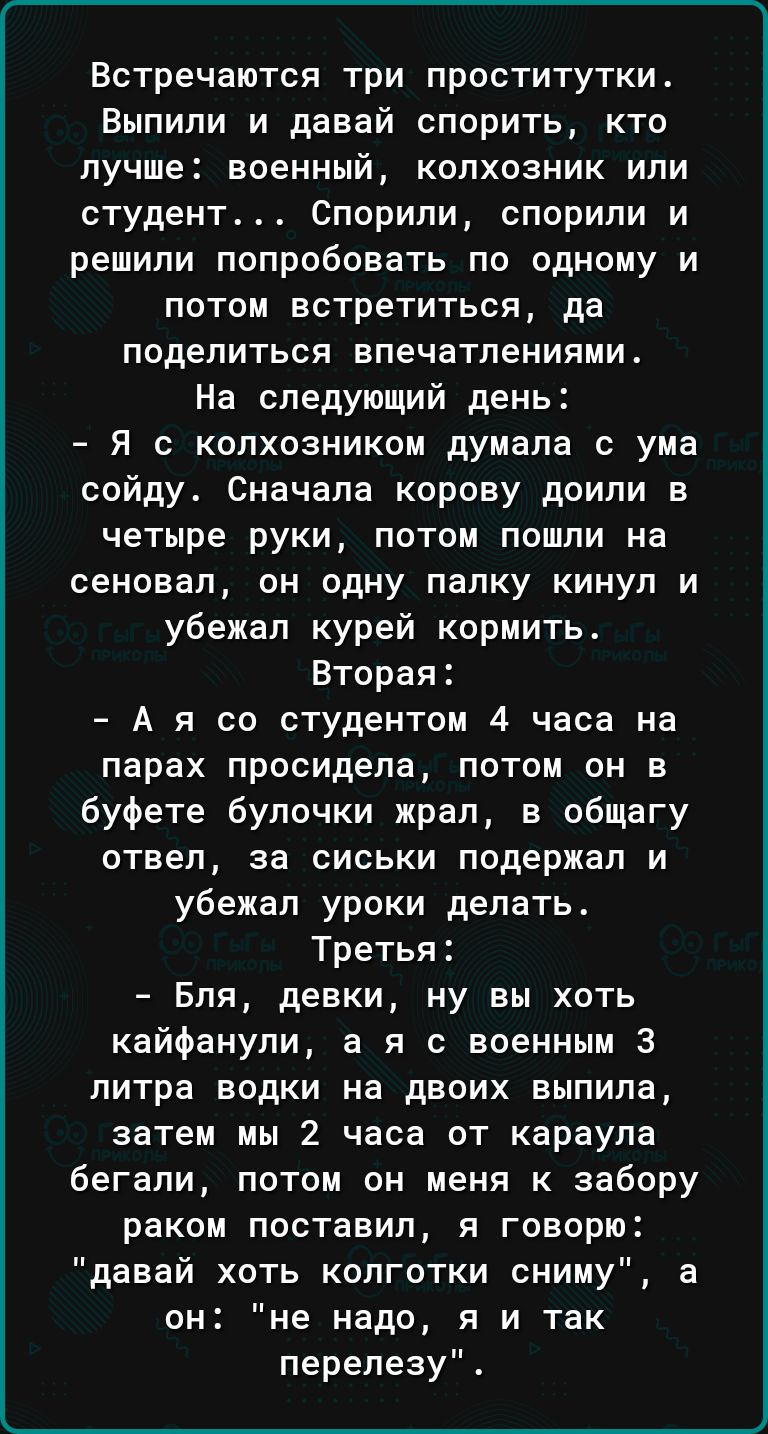 Встречаются три проститутки_ Выпили и давай спорить кто лучше военный колхозник или студент Спорипи спорили и решили попробовать по одному и потом встретиться да поделиться впечатлениями На следующий день Я колхозником думала с ума сойду Сначала корову доили в четыре руки потом пошли на сеновал он одну папку кинул и убежал курей кормить Вторая А я со студентом 4 часа на парах просидела потом он в 