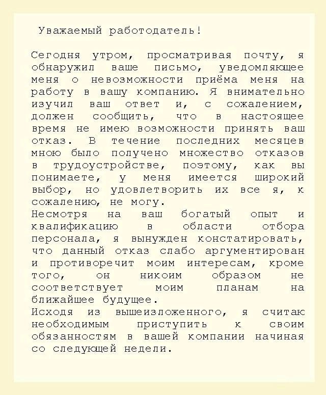 Уважаемый работодатеп ьі Сегодня утром просматривая почту я обнаружил ваше письмо уведомвяшее меня о невозможности приёма меня на работу в вашу компаниюя я внимательно иоучил ваш ответ и с сожалением цопжен сообщить что в настоящее время не имею возмохности принять ваш отказ в течение последних месяцев мною было получено множество откевов в трудоустройстве поэтому как вы понимаете у меня имеется ш