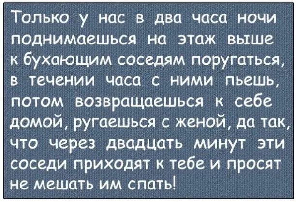 Только у нас в два часа ночи поднимаешься на этаж выше к бухающим соседям поругаться в течении часа с ними пьешь потом возвращаешься к себе домой ругаешься с женой да так что через двадцать минут эти соседи приходят к тебе и просят не мешать им спать