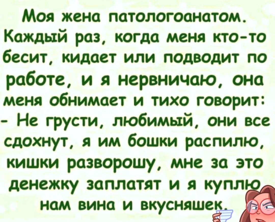 Моя жена патологоанатом Каждый раз когда меня кто то бесит кидает или подводит по работе и нервничаю она меня обнимает и тихо говорит Не грусти любимый они все сдохнут им бошки распилю кишки разворошу мне за это денежку заплатят и я купл нам вина и вкусняшеё_