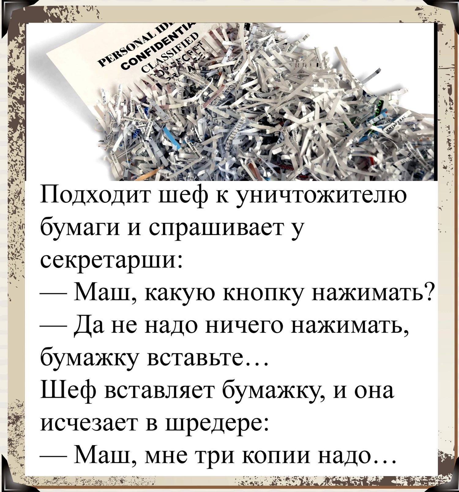 Подходит шеф к уничтожителю бумаги и спрашивает у секретарши Маш какую кнопку нажимать _ Да не надо ничего нажимать бумажку вставьте Шеф вставляет бумажку и она исчезает в шредере ё Маш мне три копии надо