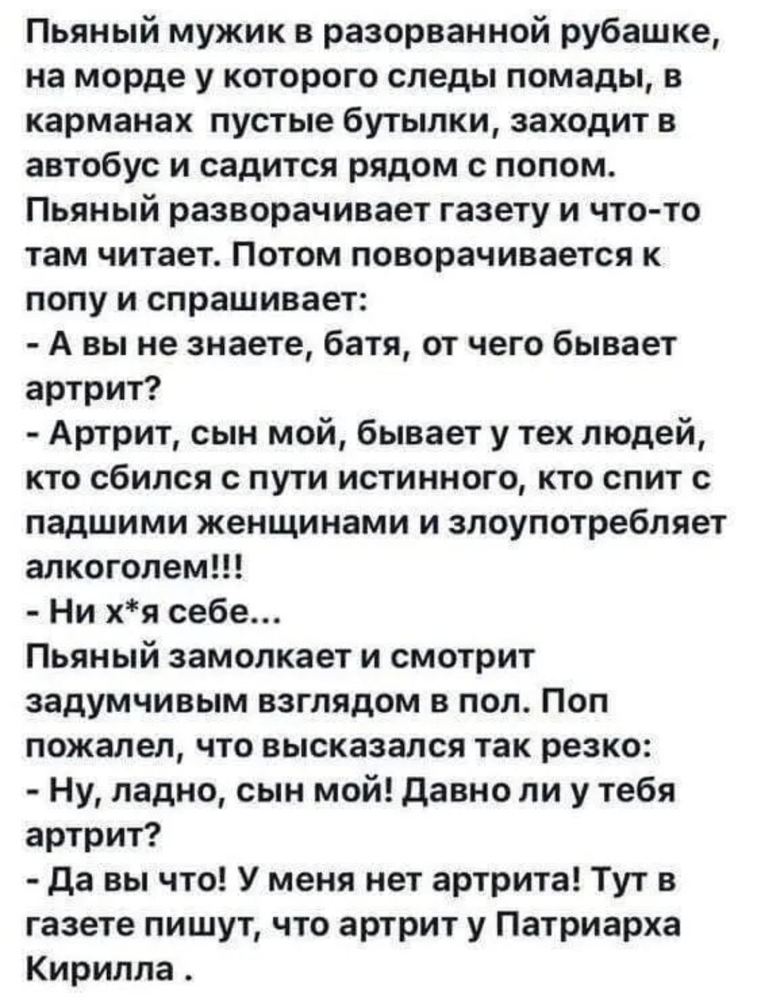 Пьяный мужик в разорванной рубашке на морде у которого следы помады в карманах пустые бутылки заходит в автобус и садится рядом с попом Пьяный разворачивает газету и что то там читает Потом поворачивается к попу и спрашивает А вы не знаете батя от чего бывает артрит Артрит сын мой бывает у тех людей кто сбился с пути истинного кто спит с падшими женщинами и злоупотребляет алкоголем Ни хя себе Пьян