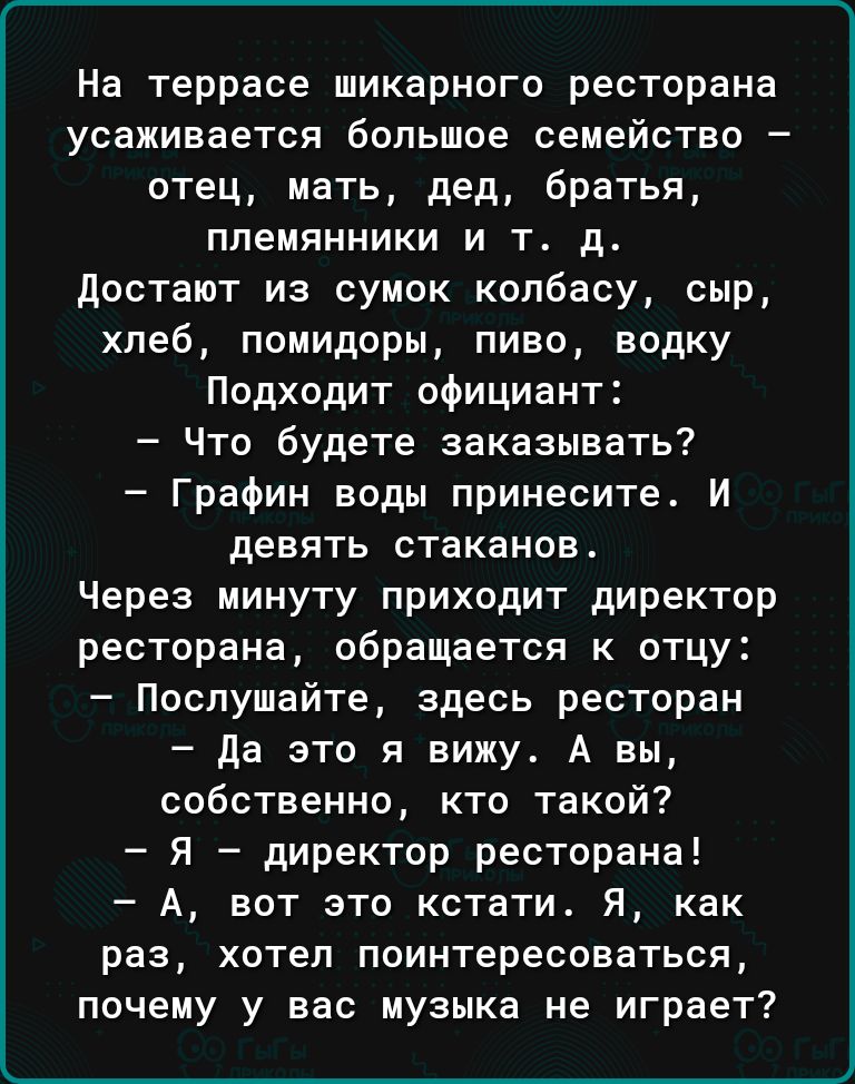 На террасе шикарного ресторана усаживается большое семейство отец мать дед братья племянники и т д достают из сумок колбасу сыр хлеб помидоры пиво водку Подходит официант Что будете заказывать Графин воды принесите И девять стаканов Через минуту приходит директор ресторана обращается к отцу Послушайте здесь ресторан да это я вижу А вы собственно кто такой Я директор ресторана А вот это кстати Я ка