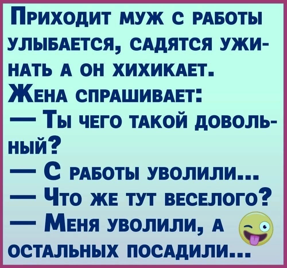 Приходит муж с РАБОТЫ улымется сАдятся ужи НАТЬ А он хихимет ЖЕНА СПРАШИВАЕТ Ты чего тАкой доволь ный С РАБОТЫ уволили Что же тут веселого Меня уволили А ОСТАЛЬНЫХ ПОСАдИЛИ