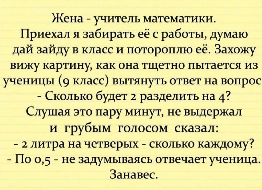 Жена учитель математики Приехал я забирать её с работы думаю дай зайду в класс и потороплю её Захожу вижу картину как она тщетно пытается из ученицы 9 класс ВЬЕТЯНУТЬ ответ На ВОПРОС Сколько будет 2 разделить на 4 Слушая это пару минут не выдержал и грубым голосом сказал 2 литра на четверых сколько каждому По 05 не задумываясь отвечает ученица Занавес