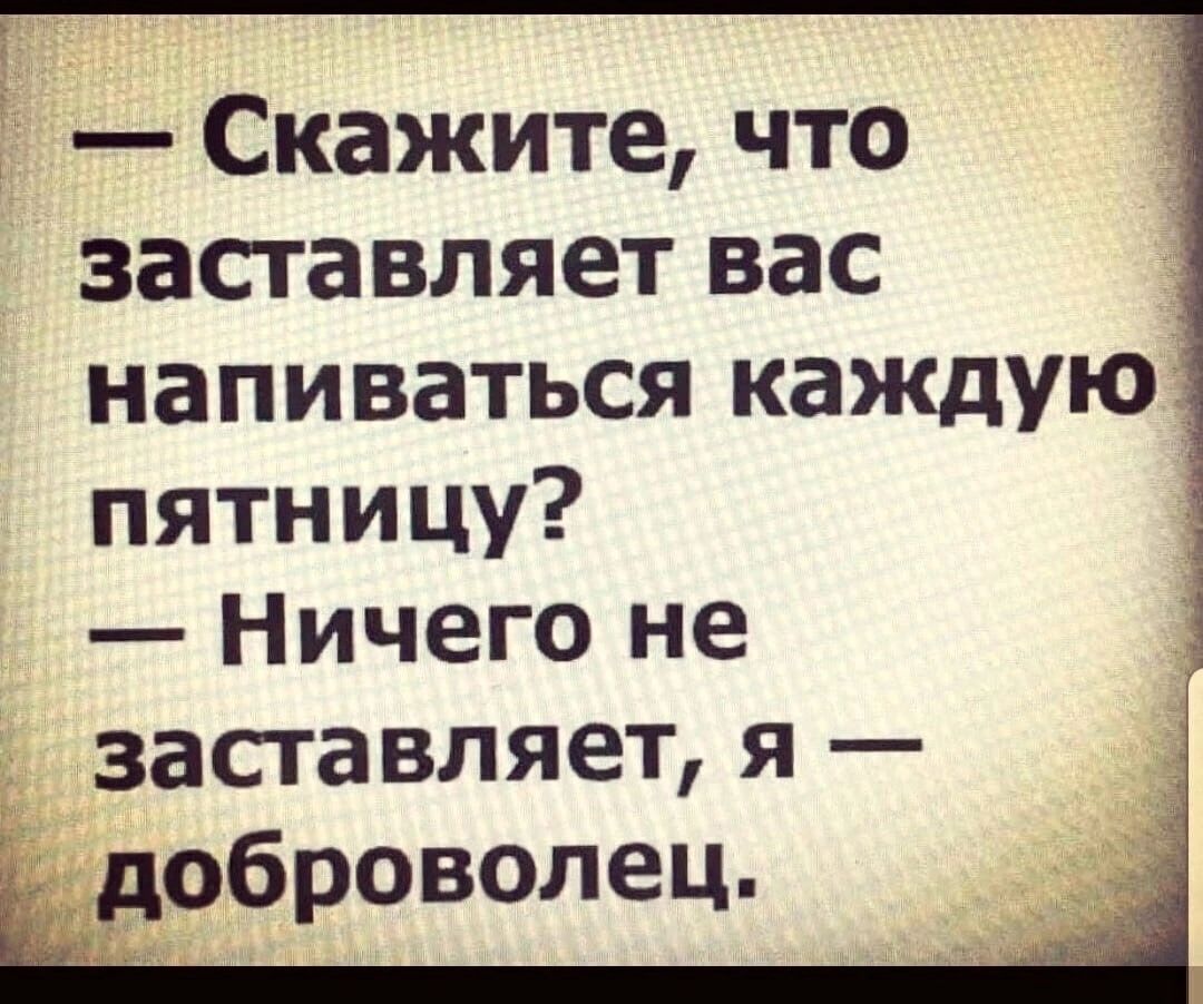 Скажите что заставляет вас напиваться каждую пятницу Ничего не заставляет я оброволец