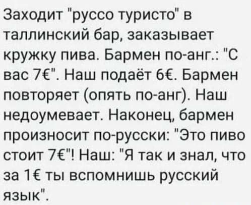 Заходит руссо туристо в таллинский бар заказывает кружку пива Бармен по анг С вас 76 Наш подаёт 6 Бармен повторяет опять поанг Наш недоумевает Наконец бармен произносит по русски Это пиво стоит 7Е Наш Я так и знал что за 1ё ты вспомнишь русский язык