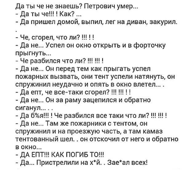 да ты че не знаешь Петрсвич умер да ты че Как да пришел домой выпил лег на диван закурил Че сгорел что ли да не Успел сн окно открыть и Форточку прыгнут Че разбился чтоли Да не он перед тем как прыгать успел пожарных вызвать они тент успели натянуть он спружинил неудачно и опять в окно влетел да епТ че всеАтаки сгорел да не Он за раму зацепился и обратно сигаиу Да 6 Че разбился все таки что ли да 