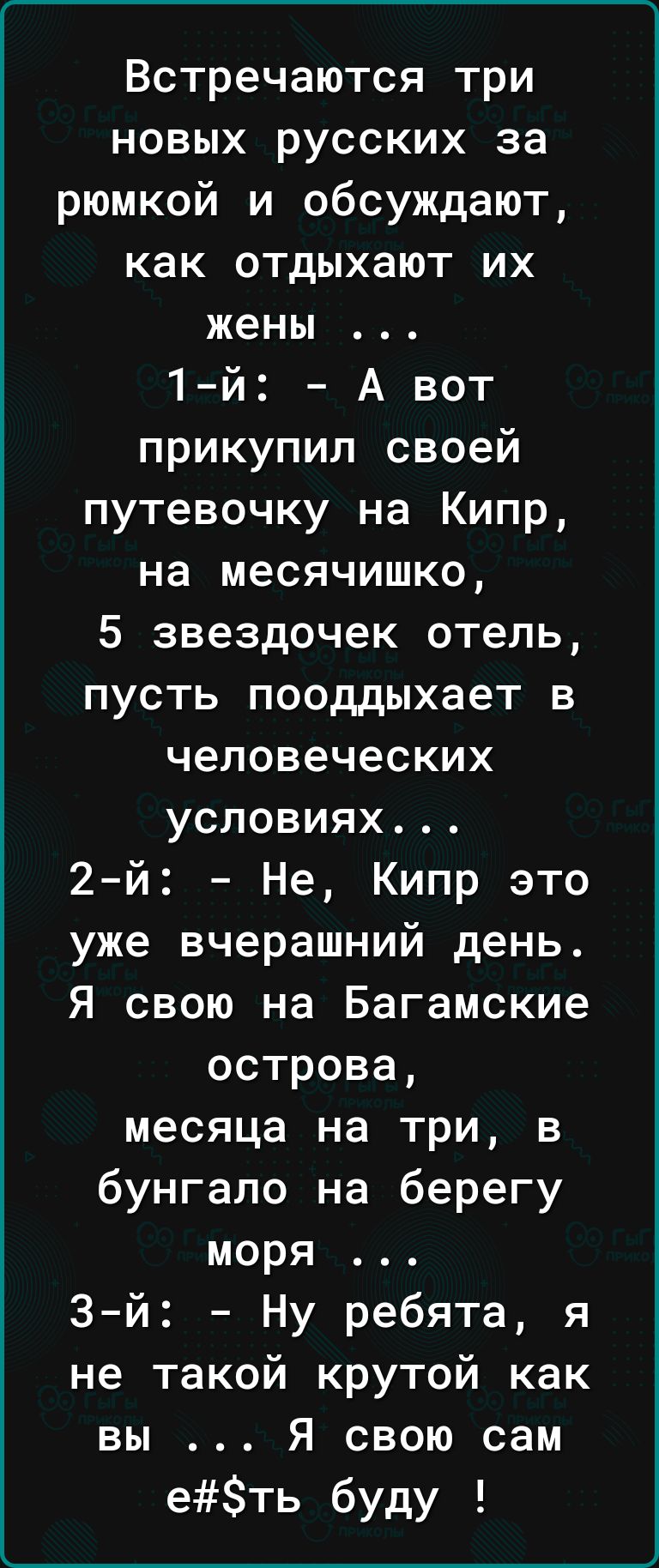 ______ Встречаются три новых русских за рюмкой и обсуждают как отдыхают их жены 1й А вот прикупил своей путевочку на Кипр на месячишко 5 звездочек отель пусть пооддыхает в человеческих условиях 2й Не Кипр это уже вчерашний день Я свою на Багамские острова месяца на три в бунгало на берегу моря 3й Ну ребята я не такой крутой как вы Я свою сам еть буду
