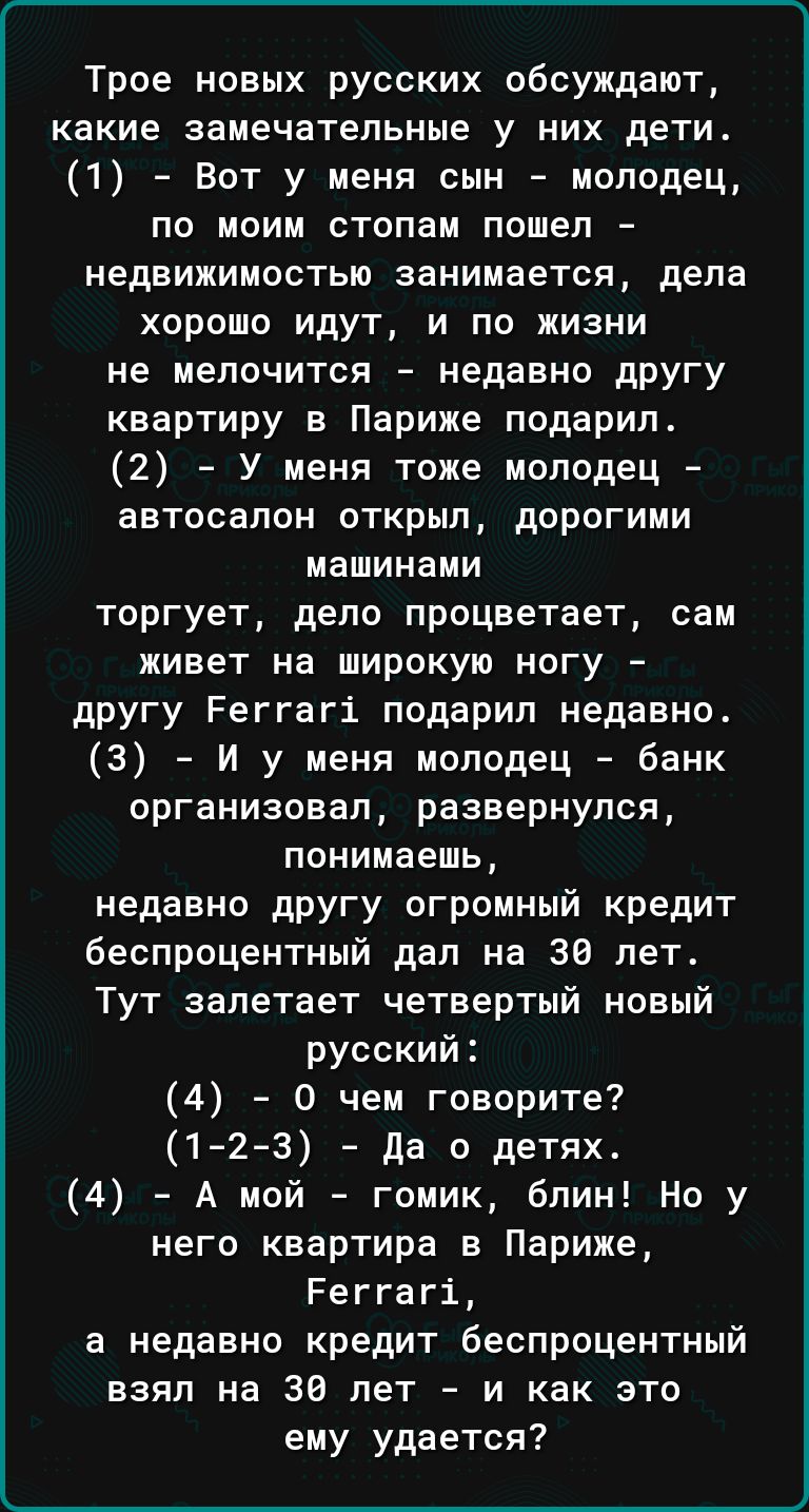 Трое новых русских обсуждают какие замечательные у них дети 1 Вот у меня сын молодец по моим стопам пошел недвижимостью занимается дела хорошо идут и по жизни не мелочится недавно другу квартиру в Париже подарил 2 У меня тоже молодец автосалон открыл дорогими машинами торгует дело процветает сам живет на широкую ногу другу Реггагі подарил недавно 3 И у меня молодец банк организовал развернулся пон