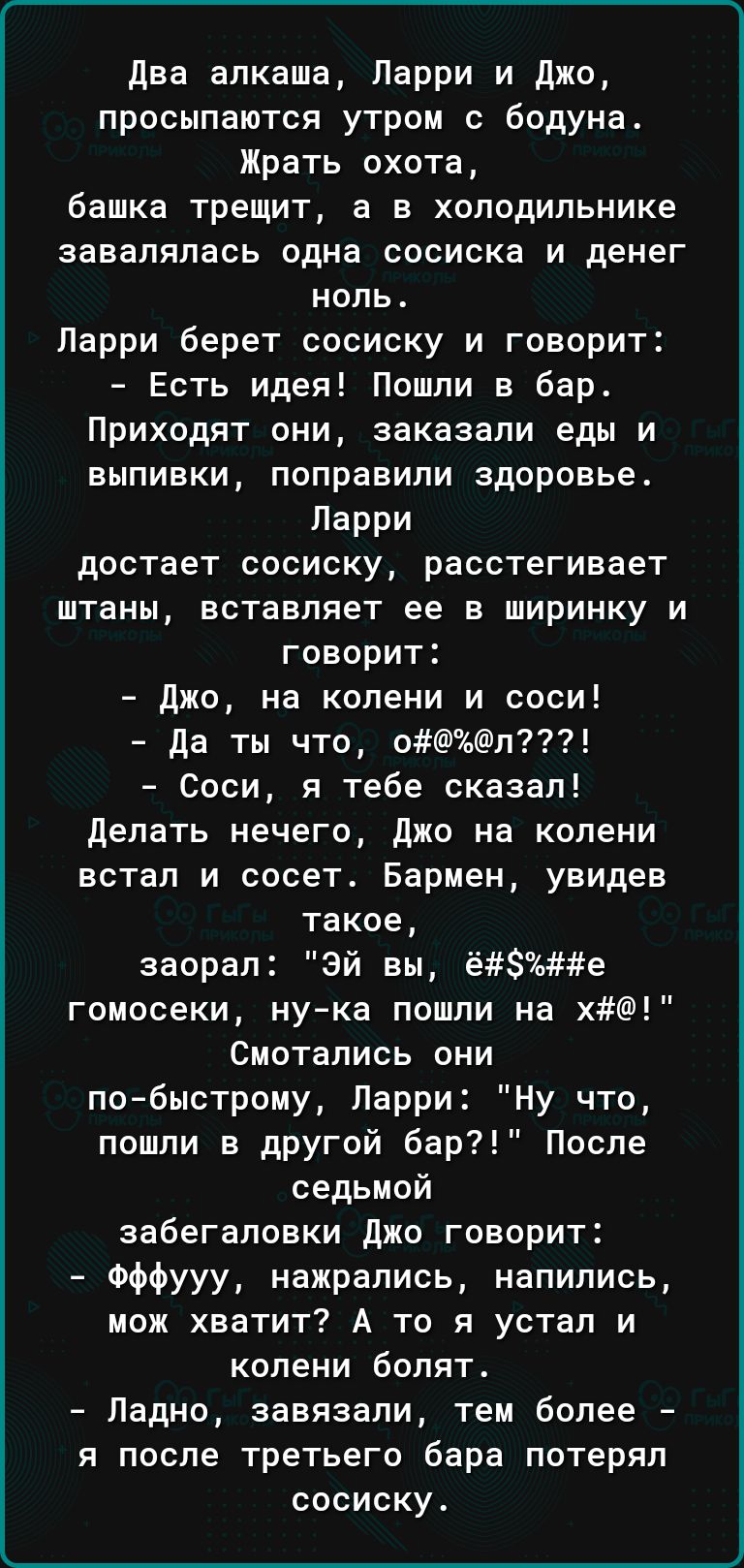 два апкаша Ларри и джо просыпаются утром с бодуна Жрать охота башка трещит а в холодильнике завалялась одна сосиска и денег ноль Ларри берет сосиску и говорит Есть идея Пошли в бар Приходят они заказали еды и выпивки поправили здоровье Парри достает сосиску расстегивает штаны вставляет ее в ширинку и говорит Джо на колени и соси да ты что оп Соси я тебе сказал Делать нечего джо на колени встал и с