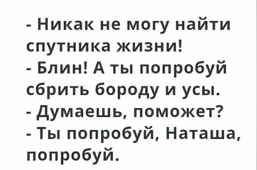 Никак не могу найти спутника жизни Блин А ты попробуй сбрить бороду и усы думаешь поможет Ты попробуй Наташа попробуй