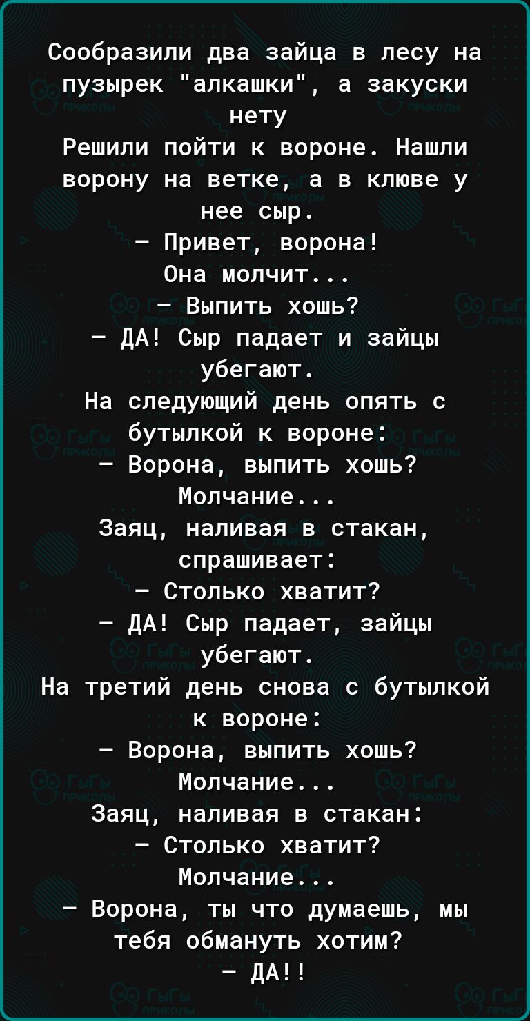 Сообразипи два зайца в лесу на пузырек апкашки а аакуски нету Решили пойти к вороне Нашли ворону на ветке а в клюве у нее сыр Привет ворона Она молчит Выпить хошь дА Сыр падает и зайцы убегают На следующий день опять с бутылкой к вороне Ворона выпить хошь Молчание Заяц наливая в стакан спрашивает Столько хватит дА Сыр падает зайцы убегают На третий день снова с бутылкой к вороне Ворона выпить хошь