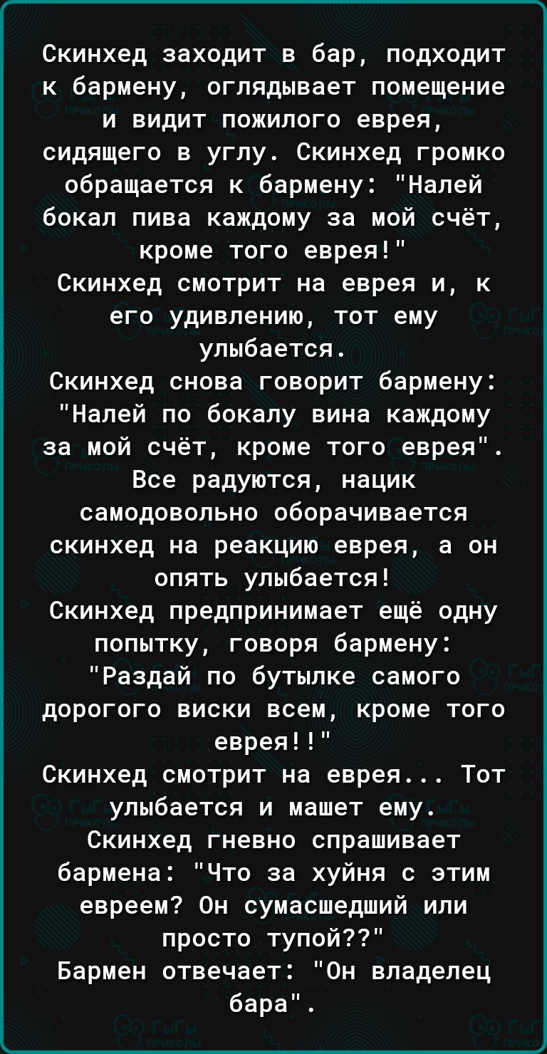 Скинхед заходит в бар подходит к бармену оглядывает помещение и видит пожилого еврея сидящего в углу Скинхед громко обращается к бармену Налей бокал пива каждому за мой счёт кроме того еврея Скинхед смотрит на еврея и к его удивлению тот ему улыбается Скинхед снова говорит бармену Налей по бекапу вина каждому за мой счёт кроме того еврея Все радуются нацик самодовольно оборачивается скинхед на реа