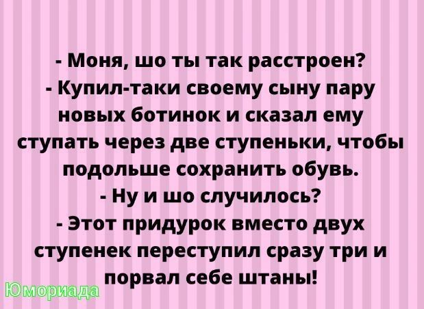 Моня шо ты так расстроен Купил таки своему сыну пару новых ботинок и сказал ему ступать через две ступеньки чтобы подольше сохранить обувь Ну и шо случилось Этот придурок вместо двух ступенек переступил сразу три и порвал себе штаны