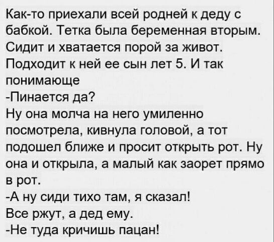 Как то приехали всей родней к деду с бабкой Тетка была беременная вторым Сидит и хватается порой за живот Подходит к ней ее сын пет И так понимающе Пинается да Ну она молча на него умиленно посмотрела кивнула головой а тот подошел ближе и просит открыть рот Ну она и открыла а малый как заорет прямо в рот А ну сиди тихо там я сказал Все ржут а дед ему Не туда кричишь пацан