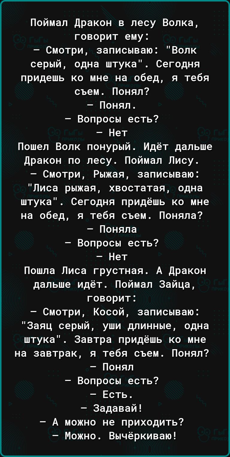 Поймап дракон в лесу Волка говорит ему Смотри записываю Волк серый одна штука Сегодня придешь ко мне на обед я тебя съем Понял Понял Вопросы есть Нет Пошел Волк понурый Идёт дальше дракон по лесу Поймал Лису Смотри Рыжая записываю Лиса рыжая хвостатая одна штука Сегодня придёшь ко мне на обед я тебя съем Поняла Поняла Вопросы есть Нет Пошпа Писа грустная А дракон дапьше идёт Пойиап Зайца говорит С