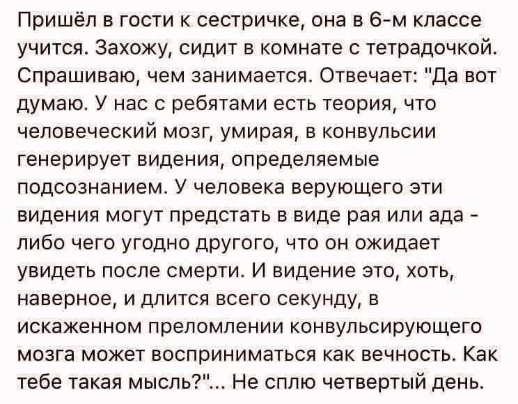 Пришёл в гости сестричка она в 6 м классе учится Захожу сидит в комнате с тетрадочкой Спрашиваю ем занимается Отвечает Да вот думаю У нас с ребятами есть теория что человеческий мозг умирая в конвульсии генерирует видения определяемые подсознанием У человека верующего эти видения могут предстать в виде рая или ада либо чего угодно другого что он ожидает увидеть после смерти И видение это хоть наве