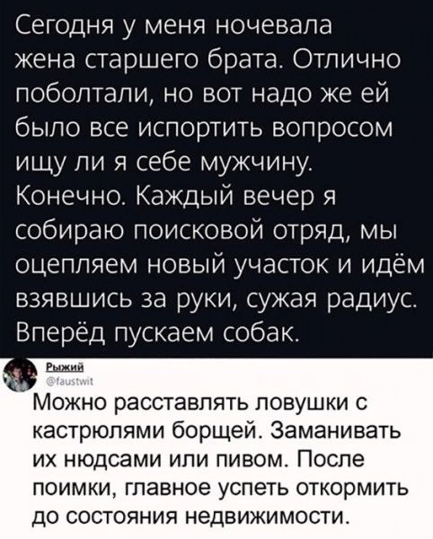 Сегодня у меня ночевала жена старшего брата Отлично поболтали но вот надо же ей было все испортить вопросом ищу ли я себе мужчину Конечно Каждый вечер я собираю поисковой отряд мы оцепляем новый участок и идём взявшись за руки сужая радиус Вперёд пускаем собак Можно расставлять ловушки с кастрюпями борщей Заманивать ИХ НЮДСЭМИ ИПИ ПИВОМ ПОСПЭ ПОИМКИ ГПЭВНОЕ УСПЭТЬ ОТКОрМИТЬ до СОСТОЯНИЯ НеДВИЖИМОС