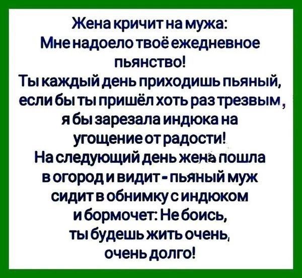 Жена кричит на мужа Мне надоелотвоё ежедневное пьянство Ты каждый день приходишь пьяный если быты пришёл хоть разтрезвым я бы зарезала индюка на угощение от радости На следующий день жена пошла в огороди видит пьяный муж сидитв обнимкус индюком и бормочет Не боись ты будешь жить очень очень долго