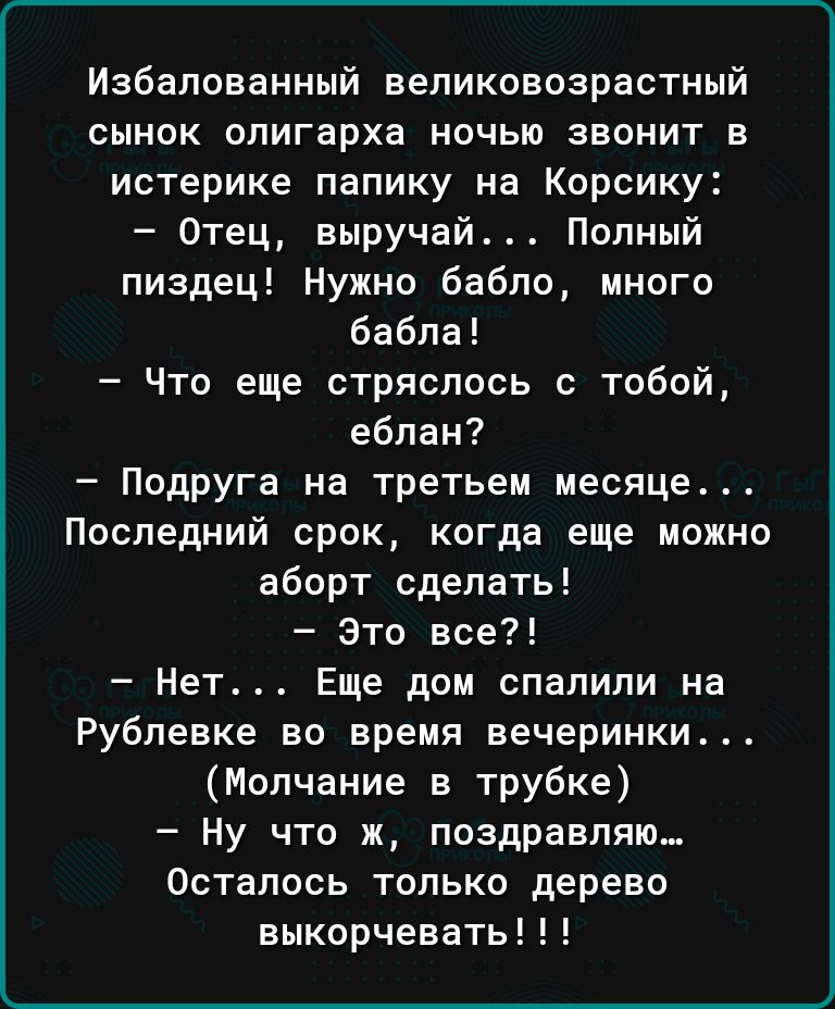 Избалоеанный ееликоеозрастный сынок олигарха ночью звонит в истерике папику на Корсику Отец выручай Полный пиздец Нужно бабло много бабла Что еще стряслась с тобой еблан Подруга на третьем месяце Последний срок когда еще можно аборт сделать Это все Нет Еще дом спалили на Рублевке во время вечеринки Молчание в трубке Ну что ж поздравляю Осталось только дерево выкорчевать