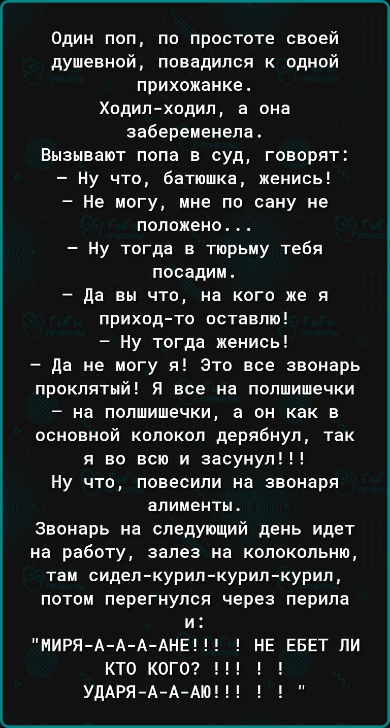 Один поп по простоте своей душевной повадился к одной прихожанке Ходил ходил а она забеременела Вызывают попа в суд говорят Ну что батюшка женись Не могу мне по сану не положено Ну тогда в тюрьму тебя посадит да вы что на кого же я приходто оставлю Ну тогда женись да не могу я Это все звонарь проклятый Я все на полшишечки на попшишечки а он как в основной колокол дерлбнуп так я во всю и засунул Ну