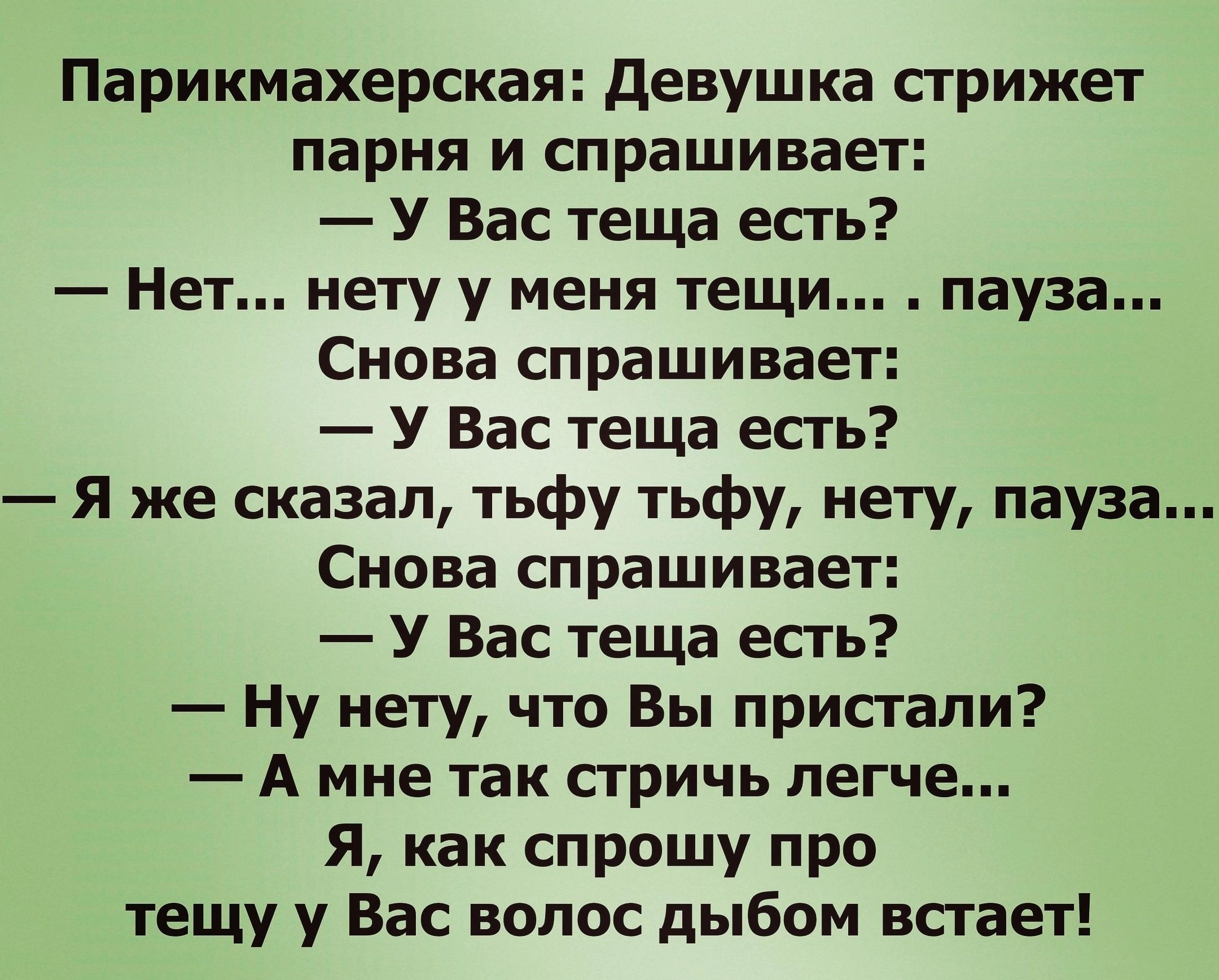 Парикмахерская девушка сгрижет парня и спрашивает У Вас теща есть Нет нету у меня тещи пауза Снова спрашивает У Вас теща есть я же сказал тьфу тьфу нету пауза Снова спрашивает У Вас теща есть Ну нету что Вы пристали А мне так стричь легче Я как спрошу про тещу у Вас волос дыбом всгает